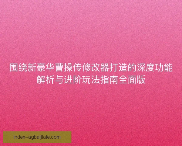 围绕新豪华曹操传修改器打造的深度功能解析与进阶玩法指南全面版 围绕新豪华曹操传修改器打造的深度功能解析与进阶玩法指南全面版