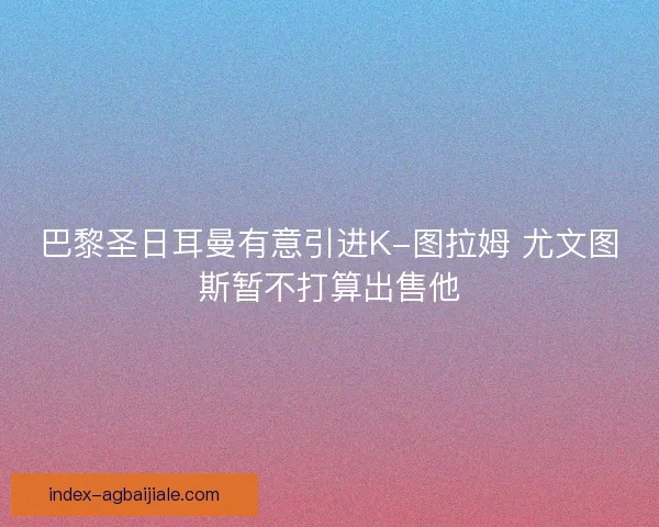 巴黎圣日耳曼有意引进K-图拉姆 尤文图斯暂不打算出售他 巴黎圣日耳曼有意引进K-图拉姆 尤文图斯暂不打算出售他