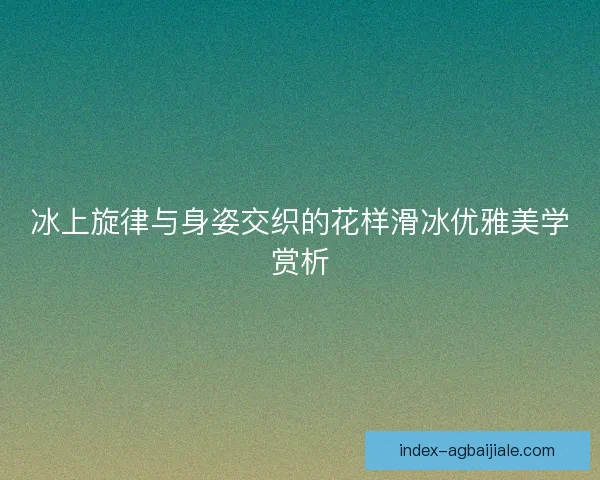 冰上旋律与身姿交织的花样滑冰优雅美学赏析 冰上旋律与身姿交织的花样滑冰优雅美学赏析