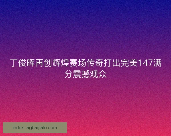 丁俊晖再创辉煌赛场传奇打出完美147满分震撼观众