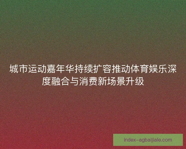 城市运动嘉年华持续扩容推动体育娱乐深度融合与消费新场景升级