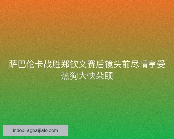 萨巴伦卡战胜郑钦文赛后镜头前尽情享受热狗大快朵颐