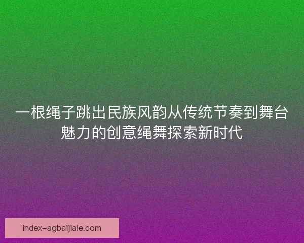 一根绳子跳出民族风韵从传统节奏到舞台魅力的创意绳舞探索新时代