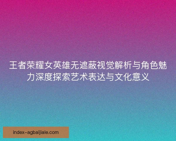 王者荣耀女英雄无遮蔽视觉解析与角色魅力深度探索艺术表达与文化意义