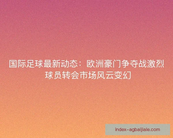 国际足球最新动态：欧洲豪门争夺战激烈 球员转会市场风云变幻