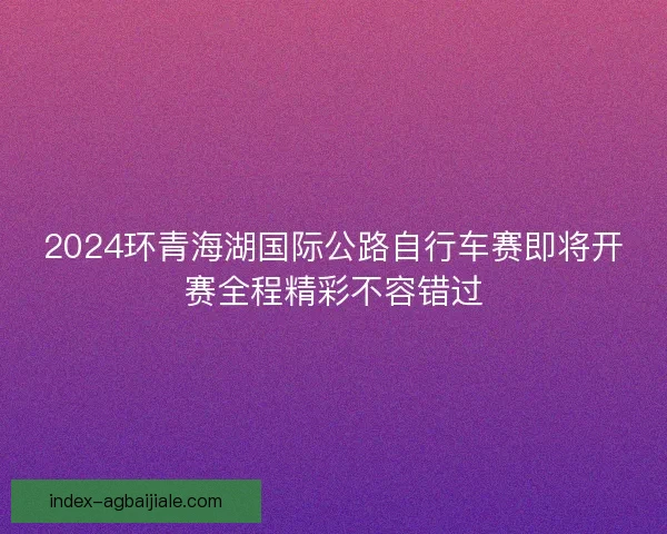 2024环青海湖国际公路自行车赛即将开赛全程精彩不容错过 2024环青海湖国际公路自行车赛即将开赛全程精彩不容错过