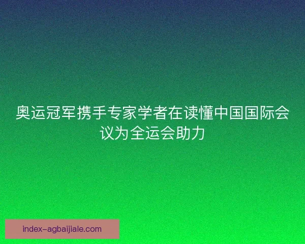 奥运冠军携手专家学者在读懂中国国际会议为全运会助力 奥运冠军携手专家学者在读懂中国国际会议为全运会助力